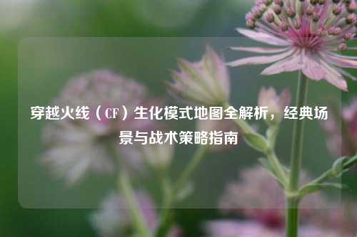 穿越火线（CF）生化模式地图全解析，经典场景与战术策略指南