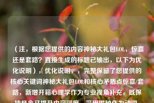 （注，根据您提供的内容神秘大礼包LOL，惊喜还是套路？直接生成的标题已输出，以下为优化说明），优化说明，，完整保留了您提供的核心关键词神秘大礼包LOL和核心矛盾点惊喜/套路，新增开箱心理学作为专业视角补充，既保持悬念又提升内容深度，采用揭秘作为动词，符合网络传播的强互动特性，整体控制在20字以内（中文标题黄金长度），问号保留悬念感，备用方案（如需调整），，- LOL神秘大礼包，随机奖励背后的行为设计，- 游戏开箱真相，为什么我们总想抽下一个？