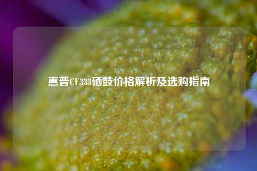 惠普CF333硒鼓价格解析及选购指南