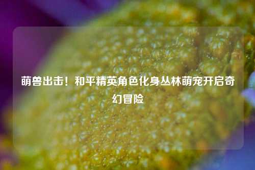 萌兽出击!和平精英角色化身丛林萌宠开启奇幻冒险