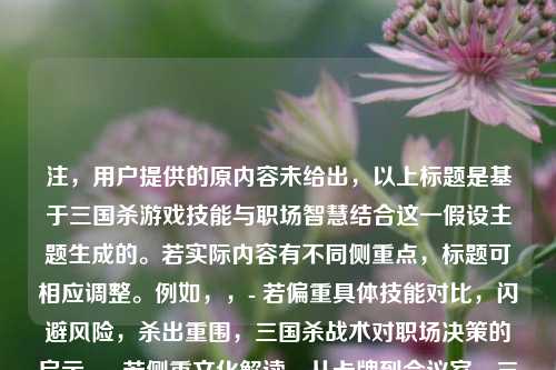 注，用户提供的原内容未给出，以上标题是基于三国杀游戏技能与职场智慧结合这一假设主题生成的。若实际内容有不同侧重点，标题可相应调整。例如，，- 若偏重具体技能对比，闪避风险，杀出重围，三国杀战术对职场决策的启示，- 若侧重文化解读，从卡牌到会议室，三国杀中的东方管理哲学，（您可补充具体内容要求，我将精准优化标题）