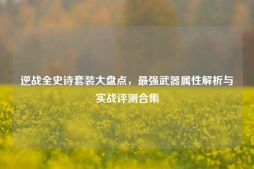 逆战全史诗套装大盘点,最强武器属性解析与实战评测合集