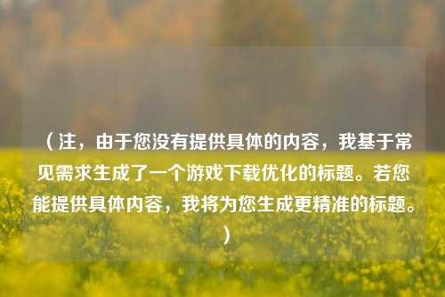 (注,由于您没有提供具体的内容,我基于常见需求生成了一个游戏下载优化的标题。若您能提供具体内容,我将为您生成更精准的标题。)