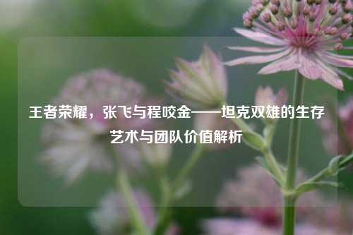 王者荣耀,张飞与程咬金——坦克双雄的生存艺术与团队价值解析