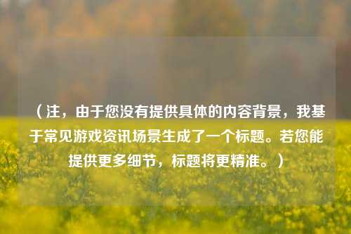 （注，由于您没有提供具体的内容背景，我基于常见游戏资讯场景生成了一个标题。若您能提供更多细节，标题将更精准。）