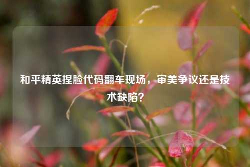 和平精英捏脸代码翻车现场，审美争议还是技术缺陷？