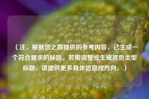（注，根据您之前提供的参考内容，已生成一个符合要求的标题。若需调整或生成其他类型标题，请提供更多具体信息或方向。）