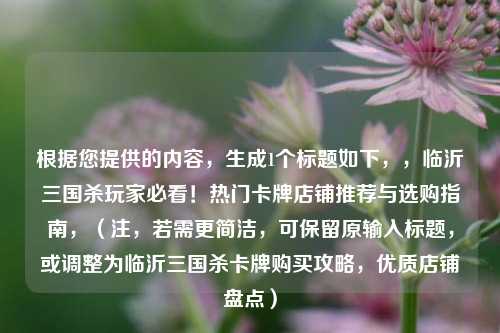 根据您提供的内容，生成1个标题如下，，临沂三国杀玩家必看！热门卡牌店铺推荐与选购指南，（注，若需更简洁，可保留原输入标题，或调整为临沂三国杀卡牌购买攻略，优质店铺盘点）