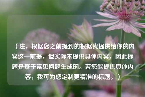 （注，根据您之前提到的根据我提供给你的内容这一前提，但实际未提供具体内容，因此标题是基于常见问题生成的。若您能提供具体内容，我可为您定制更精准的标题。）