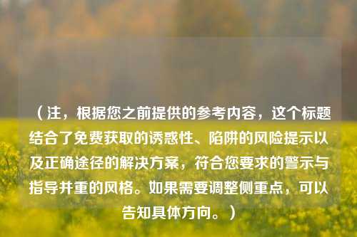 (注,根据您之前提供的参考内容,这个标题结合了免费获取的诱惑性、陷阱的风险提示以及正确途径的解决方案,符合您要求的警示与指导并重的风格。如果需要调整侧重点,可以告知具体方向。)
