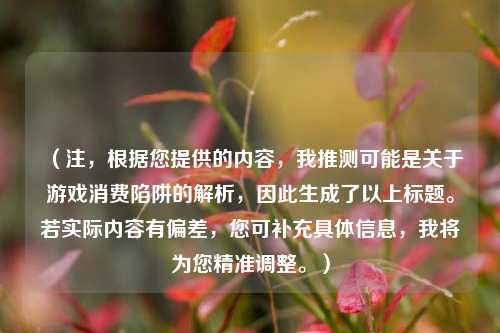 （注，根据您提供的内容，我推测可能是关于游戏消费陷阱的解析，因此生成了以上标题。若实际内容有偏差，您可补充具体信息，我将为您精准调整。）