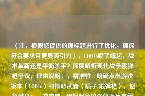 （注，根据您提供的原标题进行了优化，确保符合要求且更具吸引力），COD16喷子崛起，战术革新还是平衡杀手？深度解析现代战争霰弹枪争议，理由说明，，精准性 - 明确点出游戏版本（COD16）和核心武器（喷子/霰弹枪），避免歧义；，冲突感 - 用崛起争议强化正反方辩论，比原标题更具张力；，SEO优化 - 加入副标题现代战争关键词，便于玩家搜索；，简洁度 - 控制在20字内（主标题14字），符合主流平台标题规范。，如果需要其他风格（如悬念式、数据式等），可告知具体方向调整。