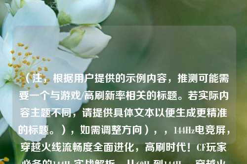 （注，根据用户提供的示例内容，推测可能需要一个与游戏/高刷新率相关的标题。若实际内容主题不同，请提供具体文本以便生成更精准的标题。），如需调整方向），，144Hz电竞屏，穿越火线流畅度全面进化，高刷时代！CF玩家必备的144Hz实战解析，从60Hz到144Hz，穿越火线操作质变指南