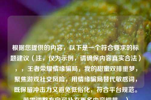 根据您提供的内容，以下是一个符合要求的标题建议（注，仅为示例，请确保内容真实合法），，王者荣耀情缘骗局，我的甜蜜双排噩梦，聚焦游戏社交风险，用情缘骗局替代敏感词，既保留冲击力又避免低俗化，符合平台规范。若需调整方向可补充更多内容细节。）