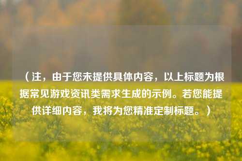 （注，由于您未提供具体内容，以上标题为根据常见游戏资讯类需求生成的示例。若您能提供详细内容，我将为您精准定制标题。）