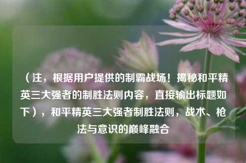 （注，根据用户提供的制霸战场！揭秘和平精英三大强者的制胜法则内容，直接输出标题如下），和平精英三大强者制胜法则，战术、枪法与意识的巅峰融合