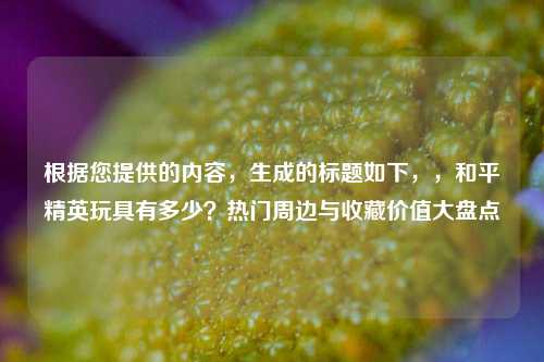 根据您提供的内容,生成的标题如下,,和平精英玩具有多少?热门周边与收藏价值大盘点