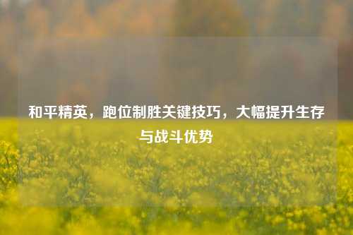 和平精英，跑位制胜关键技巧，大幅提升生存与战斗优势