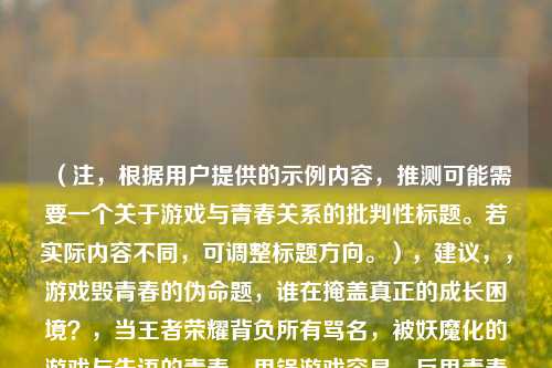 （注，根据用户提供的示例内容，推测可能需要一个关于游戏与青春关系的批判性标题。若实际内容不同，可调整标题方向。），建议，，游戏毁青春的伪命题，谁在掩盖真正的成长困境？，当王者荣耀背负所有骂名，被妖魔化的游戏与失语的青春，甩锅游戏容易，反思青春太难——我们为何总在寻找替罪羊？，倾向选择其一即可，确保标题直指核心矛盾，引发思考。）