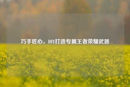 巧手匠心,DIY打造专属王者荣耀武器