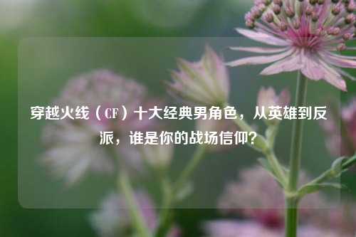 穿越火线(CF)十大经典男角色,从英雄到反派,谁是你的战场信仰?