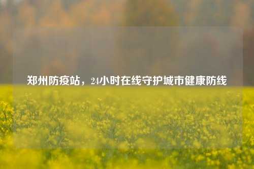 郑州防疫站,24小时在线守护城市健康防线