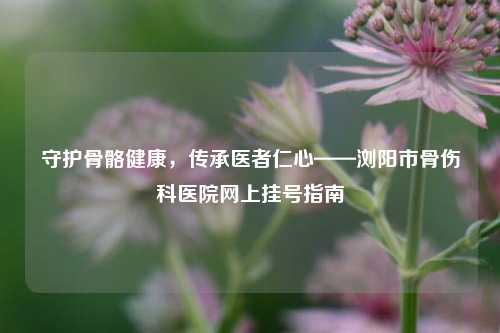 守护骨骼健康,传承医者仁心——浏阳市骨伤科医院网上挂号指南
