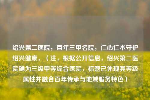绍兴第二医院,百年三甲名院,仁心仁术守护绍兴健康,(注,根据***息,绍兴第二医院确为三级甲等综合医院,标题已体现其等级属性并融合百年传承与地域服务特色)