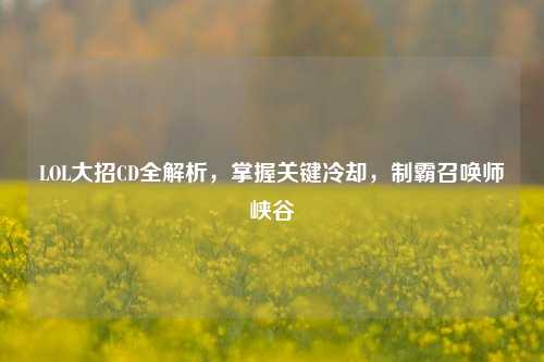 LOL大招CD全解析,掌握关键冷却,制霸召唤师峡谷