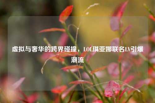 虚拟与奢华的跨界碰撞,LOL琪亚娜联名LV引爆潮流