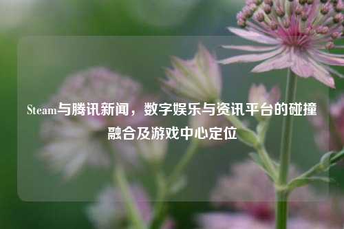 Steam与腾讯新闻,数字娱乐与资讯平台的碰撞融合及游戏中心定位