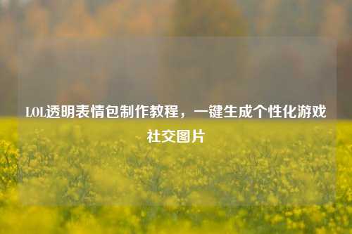 LOL透明表情包 教程,一键生成个性化游戏社交图片