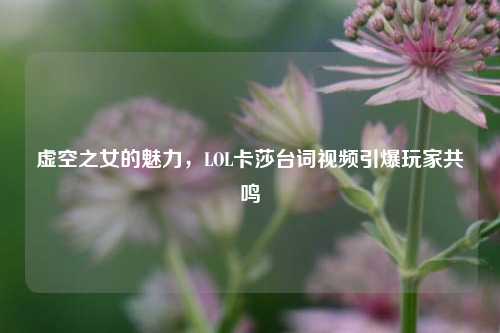 虚空之女的魅力,LOL卡莎台词视频引爆玩家共鸣