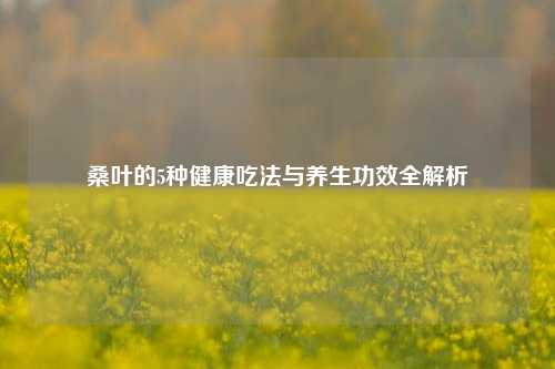 桑叶的5种健康吃法与养生功效全解析