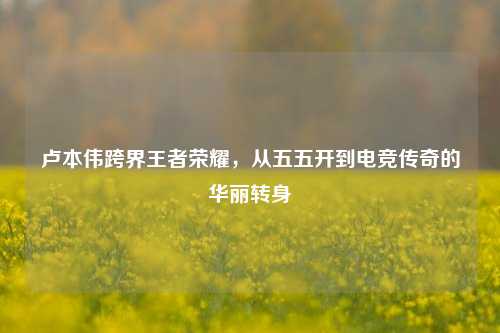 卢本伟跨界王者荣耀,从五五开到电竞传奇的华丽转身