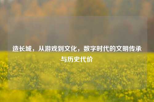 造长城,从游戏到文化,数字时代的文明传承与历史代价