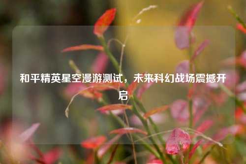 和平精英星空漫游测试,未来科幻战场震撼开启