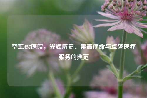 空军457医院,光辉历史、崇高使命与卓越医疗服务的典范