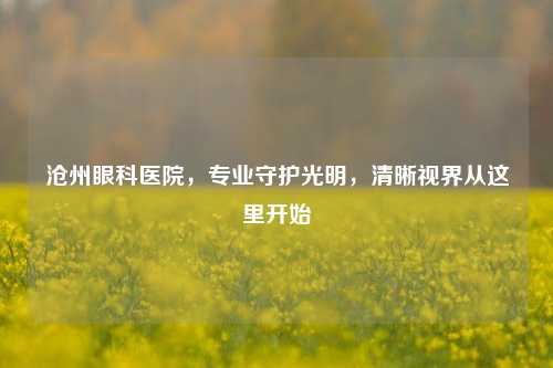 沧州眼科医院,专业守护光明,清晰视界从这里开始