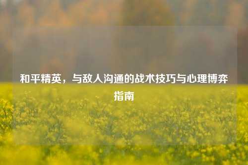 和平精英,与敌人沟通的战术技巧与心理博弈指南