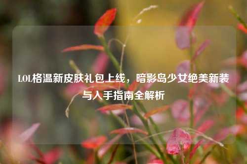 LOL格温新皮肤礼包上线,暗影岛少女绝美新装与入手指南全解析