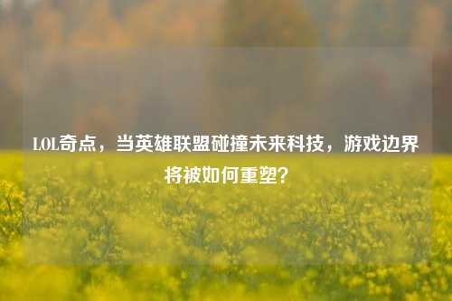 LOL奇点,当英雄联盟碰撞未来科技,游戏边界将被如何重塑?