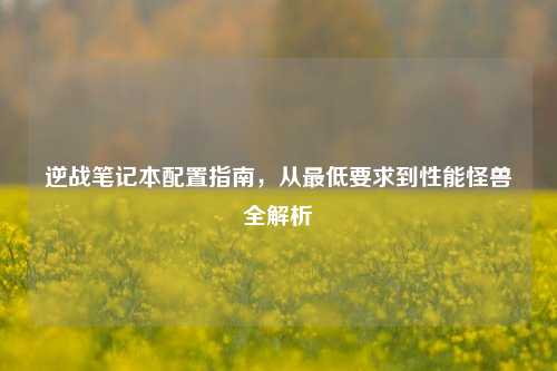 逆战笔记本配置指南,从更低要求到性能怪兽全解析