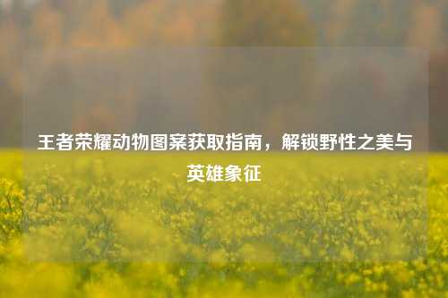 王者荣耀动物图案获取指南,解锁野性之美与英雄象征