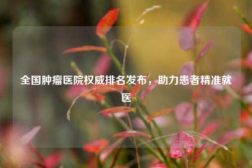 全国肿瘤医院权威排名发布,助力患者精准就医