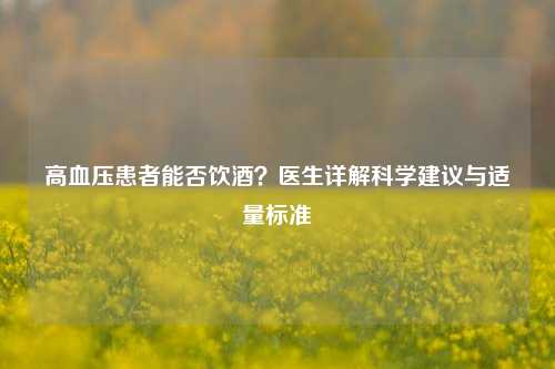 高血压患者能否饮酒?医生详解科学建议与适量标准