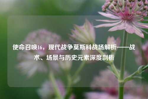 使命召唤16,现代战争莫斯科战场解析——战术、场景与历史元素深度剖析