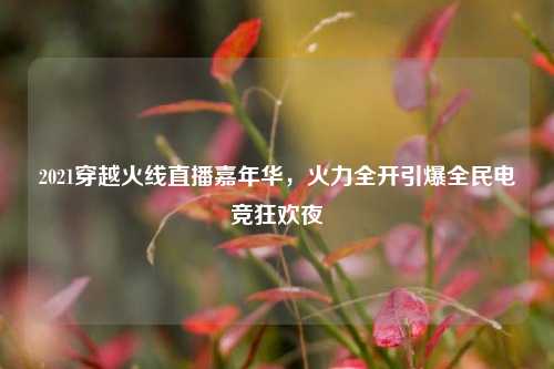 2021穿越火线直播嘉年华,火力全开引爆全民电竞狂欢夜
