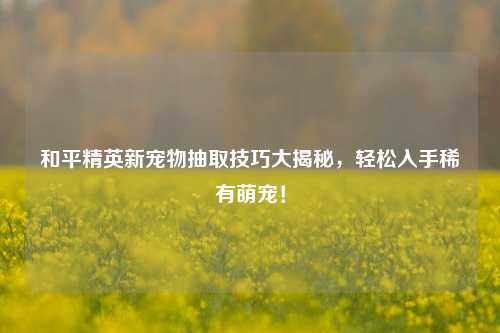 和平精英新宠物抽取技巧大揭秘,轻松入手稀有萌宠!