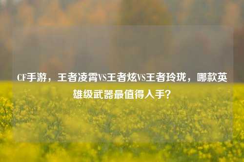 CF手游,王者凌霄VS王者炫VS王者玲珑,哪款英雄级武器最值得入手?